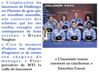 «  L’explication du
lancement de Challenger
est l’histoire de gens qui,
en travaillant ensemble,
o n t c o n s t r u i t d e s
schémas qui les ont
rendus aveugles aux
conséquences de leurs
a c t i o n s .  » D i a n e
Vaughan
«  C’est le moment
d’enlever ton chapeau
d’ingénieur et de mettre
t o n c h a p e a u d e
m a n a g e r .  » V i c e -
président de MTI la
veille du lancement
« L’insomnie tourne
rarement au cauchemar. »
Gracchus Cassar
 