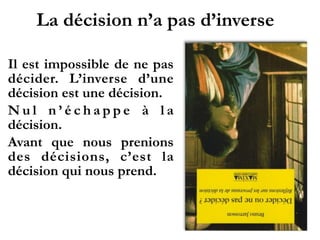 La décision n’a pas d’inverse
Il est impossible de ne pas
décider. L’inverse d’une
décision est une décision.
N u l n ’ é c h a p p e à l a
décision.
Avant que nous prenions
des décisions, c’est la
décision qui nous prend.
 