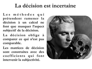 La décision est incertaine
L e s m é t h o d e s q u i
prétendent ramener la
décision à un calcul ne
font que masquer l’aspect
subjectif de la décision.
La décision oblige à
comparer ce qui n’est pas
comparable.
Les matrices de décision
sont construites avec des
coefficients qui font
intervenir la subjectivité.
 