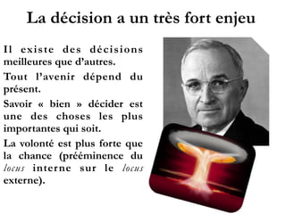 La décision a un très fort enjeu
Il existe des décisions
meilleures que d’autres.
Tout l’avenir dépend du
présent.
Savoir «  bien  » décider est
une des choses les plus
importantes qui soit.
La volonté est plus forte que
la chance (prééminence du
locus interne sur le locus
externe).
 