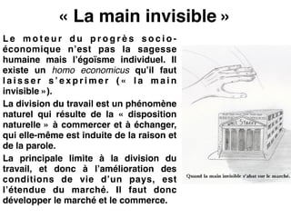 « La main invisible »
L e m o t e u r d u p r o g r è s s o c i o -
économique n’est pas la sagesse
humaine mais l’égoïsme individuel. Il
existe un homo economicus qu’il faut
l a i s s e r s ’ e x p r i m e r ( «  l a m a i n
invisible »).!
La division du travail est un phénomène
naturel qui résulte de la «  disposition
naturelle » à commercer et à échanger,
qui elle-même est induite de la raison et
de la parole.!
La principale limite à la division du
travail, et donc à l’amélioration des
conditions de vie d’un pays, est
l’étendue du marché. Il faut donc
développer le marché et le commerce.
 