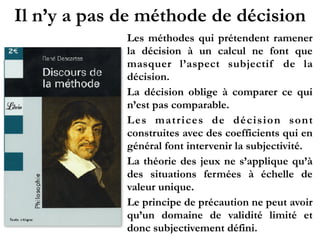 Il n’y a pas de méthode de décision
Les méthodes qui prétendent ramener
la décision à un calcul ne font que
masquer l’aspect subjectif de la
décision.
La décision oblige à comparer ce qui
n’est pas comparable.
Les matrices de décision sont
construites avec des coefficients qui en
général font intervenir la subjectivité.
La théorie des jeux ne s’applique qu’à
des situations fermées à échelle de
valeur unique.
Le principe de précaution ne peut avoir
qu’un domaine de validité limité et
donc subjectivement défini.
 