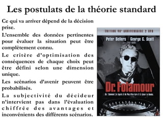 Les postulats de la théorie standard
Ce qui va arriver dépend de la décision
prise.
L’ensemble des données pertinentes
pour évaluer la situation peut être
complètement connu.
Le critère d’optimisation des
conséquences de chaque choix peut
être défini selon une dimension
unique.
Les scénarios d’avenir peuvent être
probabilisés.
L a s u b j e c t iv i t é d u d é c i d e u r
n’intervient pas dans l’évaluation
c h i f f r é e d e s a v a n t a g e s e t
inconvénients des différents scénarios.
 