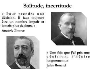 Solitude, incertitude
«  P o u r p r e n d r e u n e
décision, il faut toujours
être un nombre impair et
jamais plus de deux. »
Anatole France
!
!
!
!
!
!
!
« Une fois que j’ai pris une
d é c i s i o n , j ’ h é s i t e
longuement. »
Jules Renard
 