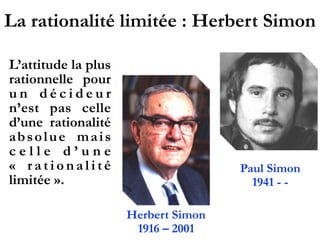 La rationalité limitée : Herbert Simon
L’attitude la plus
rationnelle pour
u n d é c i d e u r
n’est pas celle
d’une rationalité
absolue mais
c e l l e d ’ u n e
«  r a t i o n a l i t é
limitée ».
 
Herbert Simon
1916 – 2001
Paul Simon
1941 - -
 