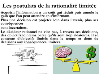 Les postulats de la rationalité limitée
Acquérir l’information a un coût qui réduit puis annule le
gain que l’on peut attendre en s’informant.
Plus une décision est projetée loin dans l’avenir, plus ses
conséquences
sont incertaines.
Le décideur rationnel ne vise pas, à travers ses décisions,
des objectifs lointains parce qu’ils sont trop aléatoires. Il se
contente d’objectifs limités dans le temps et donc de
décisions aux conséquences limitées.
 