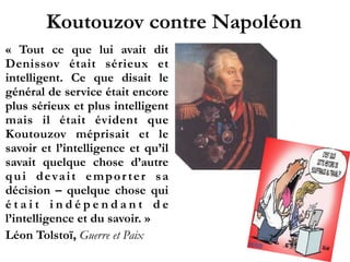 Koutouzov contre Napoléon
«  Tout ce que lui avait dit
Denissov était sérieux et
intelligent. Ce que disait le
général de service était encore
plus sérieux et plus intelligent
mais il était évident que
Koutouzov méprisait et le
savoir et l’intelligence et qu’il
savait quelque chose d’autre
qui devait empor ter sa
décision – quelque chose qui
é t a i t i n d é p e n d a n t d e
l’intelligence et du savoir. »
Léon Tolstoï, Guerre et Paix
 