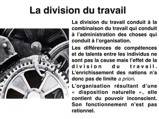 La division du travail
La division du travail conduit à la
combinaison du travail qui conduit
à l’administration des choses qui
conduit à l’organisation.!
Les différences de compétences
et de talents entre les individus ne
sont pas la cause mais l’effet de la
d i v i s i o n d u t r a v a i l .
L’enrichissement des nations n’a
donc pas de limite a priori.!
L’organisation résultant d’une
«  disposition naturelle  », elle
contient du pouvoir inconscient.
Son fonctionnement n’est pas
rationnel.
 