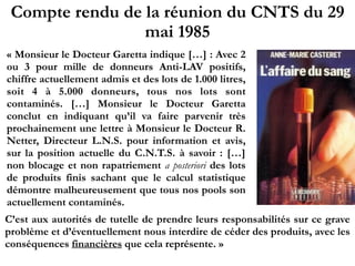Compte rendu de la réunion du CNTS du 29
mai 1985
« Monsieur le Docteur Garetta indique […] : Avec 2
ou 3 pour mille de donneurs Anti-LAV positifs,
chiffre actuellement admis et des lots de 1.000 litres,
soit 4 à 5.000 donneurs, tous nos lots sont
contaminés. […] Monsieur le Docteur Garetta
conclut en indiquant qu’il va faire parvenir très
prochainement une lettre à Monsieur le Docteur R.
Netter, Directeur L.N.S. pour information et avis,
sur la position actuelle du C.N.T.S. à savoir : […]
non blocage et non rapatriement a posteriori des lots
de produits finis sachant que le calcul statistique
démontre malheureusement que tous nos pools son
actuellement contaminés.
C’est aux autorités de tutelle de prendre leurs responsabilités sur ce grave
problème et d’éventuellement nous interdire de céder des produits, avec les
conséquences financières que cela représente. »
 