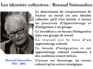 Les identités collectives : Renaud Sainsaulieu
Le déterminant du comportement de
l’acteur au travail est une identité
collective qu’il s’est formée à travers
un processus d’apprentissage et
d’intégration à un groupe.
Le travailleur a un besoin d’intégration
dans son groupe de travail.
L e t r a v a i l e s t l e l i e u d ’ u n
apprentissage culturel.
Ce besoin d’intégration et cet
apprentissage culturel conduisent à
des coalitions conservatrices.
L’acteur est davantage un acteur
culturel qu’un acteur stratégique.
Renaud Sainsaulieu
1935 - 2002
 