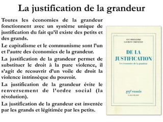 La justification de la grandeur
Toutes les économies de la grandeur
fonctionnent avec un système unique de
justification du fait qu’il existe des petits et
des grands.
Le capitalisme et le communisme sont l’un
et l’autre des économies de la grandeur.
La justification de la grandeur permet de
substituer le droit à la pure violence, il
s’agit de recouvrir d’un voile de droit la
violence intrinsèque du pouvoir.
La justification de la grandeur évite le
renversement de l’ordre social (la
révolution).
La justification de la grandeur est inventée
par les grands et légitimée par les petits.
 