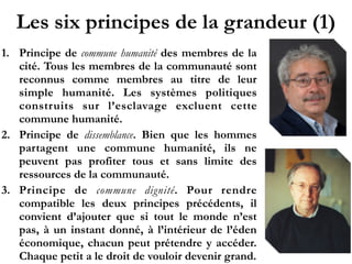 Les six principes de la grandeur (1)
1. Principe de commune humanité des membres de la
cité. Tous les membres de la communauté sont
reconnus comme membres au titre de leur
simple humanité. Les systèmes politiques
construits sur l’esclavage excluent cette
commune humanité.
2. Principe de dissemblance. Bien que les hommes
partagent une commune humanité, ils ne
peuvent pas profiter tous et sans limite des
ressources de la communauté.
3. Principe de commune dignité. Pour rendre
compatible les deux principes précédents, il
convient d’ajouter que si tout le monde n’est
pas, à un instant donné, à l’intérieur de l’éden
économique, chacun peut prétendre y accéder.
Chaque petit a le droit de vouloir devenir grand.
 