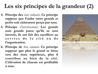 Les six principes de la grandeur (2)
4. Principe des états ordonnés. Ce principe
suppose que l’ordre entre grands et
petits soit clairement perçu par tous.
5. Principe d’investissement. Les grands
sont grands parce qu’ils se sont
investis, ils ont fait des sacrifices au
s e r v i c e d e l a c i t é o u d e
l’organisation.
6. Principe de bien commun. Ce principe
suppose que plus le grand se hisse
vers des états supérieurs, plus il
contribue au bien de la cité.
L’élévation de chacun est profitable
à tous.
 