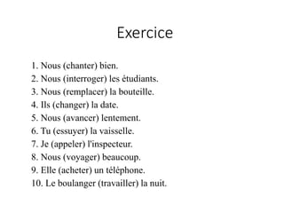1. Nous (chanter) bien.
2. Nous (interroger) les étudiants.
3. Nous (remplacer) la bouteille.
4. Ils (changer) la date.
5. Nous (avancer) lentement.
6. Tu (essuyer) la vaisselle.
7. Je (appeler) l'inspecteur.
8. Nous (voyager) beaucoup.
9. Elle (acheter) un téléphone.
10. Le boulanger (travailler) la nuit.
Exercice
 