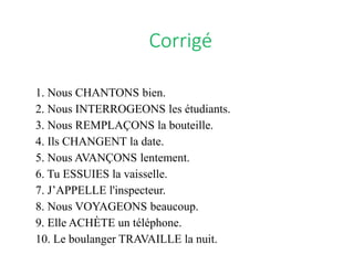 1. Nous CHANTONS bien.
2. Nous INTERROGEONS les étudiants.
3. Nous REMPLAÇONS la bouteille.
4. Ils CHANGENT la date.
5. Nous AVANÇONS lentement.
6. Tu ESSUIES la vaisselle.
7. J’APPELLE l'inspecteur.
8. Nous VOYAGEONS beaucoup.
9. Elle ACHÈTE un téléphone.
10. Le boulanger TRAVAILLE la nuit.
Corrigé
 