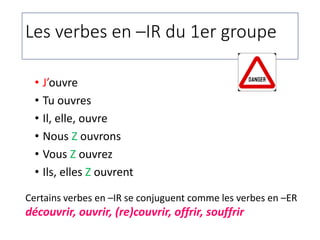 Les verbes en –IR du 1er groupe
• J’ouvre
• Tu ouvres
• Il, elle, ouvre
• Nous Z ouvrons
• Vous Z ouvrez
• Ils, elles Z ouvrent
Certains verbes en –IR se conjuguent comme les verbes en –ER
découvrir, ouvrir, (re)couvrir, offrir, souffrir
 