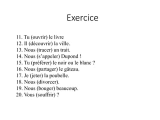 11. Tu (ouvrir) le livre
12. Il (découvrir) la ville.
13. Nous (tracer) un trait.
14. Nous (s’appeler) Dupond !
15. Tu (préférer) le noir ou le blanc ?
16. Nous (partager) le gâteau.
17. Je (jeter) la poubelle.
18. Nous (divorcer).
19. Nous (bouger) beaucoup.
20. Vous (souffrir) ?
Exercice
 