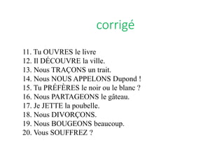 11. Tu OUVRES le livre
12. Il DÉCOUVRE la ville.
13. Nous TRAÇONS un trait.
14. Nous NOUS APPELONS Dupond !
15. Tu PRÉFÈRES le noir ou le blanc ?
16. Nous PARTAGEONS le gâteau.
17. Je JETTE la poubelle.
18. Nous DIVORÇONS.
19. Nous BOUGEONS beaucoup.
20. Vous SOUFFREZ ?
corrigé
 