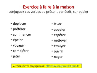 Exercice à faire à la maison
conjuguez ces verbes au présent par écrit, sur papier
• déplacer
• préférer
• commencer
• épeler
• voyager
• compléter
• jeter
• lever
• appeler
• espérer
• nettoyer
• essuyer
• ouvrir
• nager
Vérifiez ici vos conjugaisons : https://leconjugueur.lefigaro.fr/
 