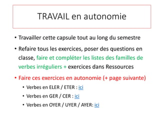 TRAVAIL en autonomie
• Travailler cette capsule tout au long du semestre
• Refaire tous les exercices, poser des questions en
classe, faire et compléter les listes des familles de
verbes irréguliers + exercices dans Ressources
• Faire ces exercices en autonomie (+ page suivante)
• Verbes en ELER / ETER : ici
• Verbes en GER / CER : ici
• Verbes en OYER / UYER / AYER: ici
 