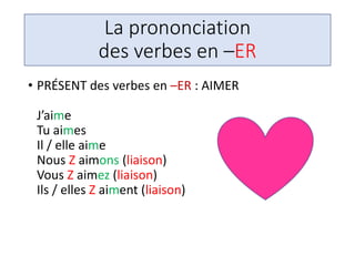 La prononciation
des verbes en –ER
• PRÉSENT des verbes en –ER : AIMER
J’aime
Tu aimes
Il / elle aime
Nous Z aimons (liaison)
Vous Z aimez (liaison)
Ils / elles Z aiment (liaison)
 
