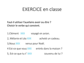 Faut-il utiliser l’auxilaire avoir ou être ?
Choisir le verbe qui convient.
1.Clément XXX voyagé en avion.
2, Mélanie et Léa XXX acheté un cadeau.
3,Nous XXX venus pour Noël.
4 Est-ce que vous XXX entrés dans la maison ?
5, Est-ce que tu t’ XXX souvenu de lui ?
EXERCICE en classe
 