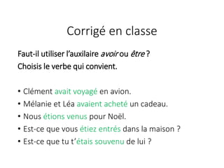 Faut-il utiliser l’auxilaire avoir ou être ?
Choisis le verbe qui convient.
• Clément avait voyagé en avion.
• Mélanie et Léa avaient acheté un cadeau.
• Nous étions venus pour Noël.
• Est-ce que vous étiez entrés dans la maison ?
• Est-ce que tu t’étais souvenu de lui ?
Corrigé en classe
 