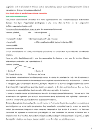 (augmenter cout de production et diminuer cout de transaction) ou recourir au marché (augmenter les couts de
transactions et diminuer les couts de production).
II Les implications de la théorie des coûts de transaction
A Les implications théoriques
Elles portent essentiellement sur le choix de la forme organisationnelle ainsi l’économie des coûts de transaction
distingue deux types d’organisation d’entreprise : le plus connu étant la forme en « U » (organisation
Unifiée=>organisation fonctionnelle).
Organisation fonctionnelle forme en « U » : gère des responsables fonctionnels
Direction générale              OU       Direction générale


=>Fonction Production           =>Services mutualisés (RH, CG, Finances)
=>Fonction RH                            =>Différentes fonctions Distribution, Production, R&D
=>Fonction R&D
=>Fonction Distribution
Chaque fonction réalise une tache particulière ce qui nécessite une coordination importante entre les différentes
fonctions.
Forme en « M » (Multidivisionnelle) : gère des responsables de divisions et non plus de fonctions (division
géographique, par produits, par types de clients…)
Direction générale


=> Division A                            =>Division B
RH, Finance, Marketing          RH, Finance, Marketing
On a tendance à dire que la structure fonctionnelle permet de réduire les coûts fixes car il n’y a pas de redondances
mais la forme multidivisionnelle du fait de sa spécialisation permet de diminuer les coûts de production. La forme en
M est apparue, pour une entreprise diversifiée, étant plus efficiente car les divisions sont gérées comme des centres
de profits dont le responsable est garant du résultat par rapport à la direction générale alors que dans une forme
fonctionnelle, la responsabilité est divisée entre les différents responsables de fonctions.
La forme en U semble réduire les coûts fixes donc les coûts de production mais l’inconvénient c’est que plus la taille
de l’entreprise va augmenter plus les coûts de coordination entre les fonctions vont augmenter.La forme en M
permet de combler cette lacune et de réduire les coûts de transactions.
On se rend compte de structures hybrides entre le marché et l’entreprise. Il existe des modalités intermédiaires de
quasi-intégration : ce terme traduit des situations dans lesquelles les entreprises intégrées ne sont pas au service
exclusif des entreprises intégratrices mais consacrent l’essentiel de leur activité à se service. Les franchises
constituent des systèmes de distribution quasi-intégrés car elles conservent une certaine autonomie dans le
fonctionnement de la franchise. Il en est de même de la constitution de join-venture (entreprise conjointe), le capital
d’une société est détenu par deux ou plusieurs sociétés en vue de réaliser une activité commune.




                                                                                                                          10
 