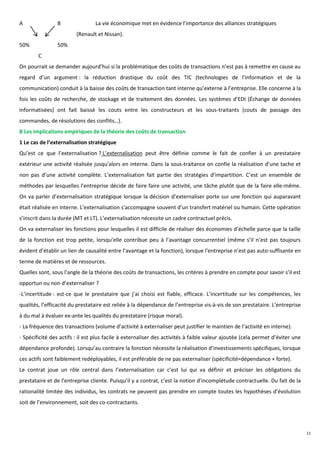A               B                La vie économique met en évidence l’importance des alliances stratégiques
                         (Renault et Nissan).
50%             50%
        C
On pourrait se demander aujourd’hui si la problématique des coûts de transactions n’est pas à remettre en cause au
regard d’un argument : la réduction drastique du coût des TIC (technologies de l’information et de la
communication) conduit à la baisse des coûts de transaction tant interne qu’externe à l’entreprise. Elle concerne à la
fois les coûts de recherche, de stockage et de traitement des données. Les systèmes d’EDI (Échange de données
informatisées) ont fait baissé les couts entre les constructeurs et les sous-traitants (couts de passage des
commandes, de résolutions des conflits…).
B Les implications empiriques de la théorie des coûts de transaction
1 Le cas de l’externalisation stratégique
Qu’est ce que l’externalisation ? L’externalisation peut être définie comme le fait de confier à un prestataire
extérieur une activité réalisée jusqu’alors en interne. Dans la sous-traitance on confie la réalisation d’une tache et
non pas d’une activité complète. L’externalisation fait partie des stratégies d’impartition. C’est un ensemble de
méthodes par lesquelles l’entreprise décide de faire faire une activité, une tâche plutôt que de la faire elle-même.
On va parler d’externalisation stratégique lorsque la décision d’externaliser porte sur une fonction qui auparavant
était réalisée en interne. L’externalisation s’accompagne souvent d’un transfert matériel ou humain. Cette opération
s’inscrit dans la durée (MT et LT). L’externalisation nécessite un cadre contractuel précis.
On va externaliser les fonctions pour lesquelles il est difficile de réaliser des économies d’échelle parce que la taille
de la fonction est trop petite, lorsqu’elle contribue peu à l’avantage concurrentiel (même s’il n’est pas toujours
évident d’établir un lien de causalité entre l’avantage et la fonction), lorsque l’entreprise n’est pas auto-suffisante en
terme de matières et de ressources.
Quelles sont, sous l’angle de la théorie des coûts de transactions, les critères à prendre en compte pour savoir s’il est
opportun ou non d’externaliser ?
-L’incertitude : est-ce que le prestataire que j’ai choisi est fiable, efficace. L’incertitude sur les compétences, les
qualités, l’efficacité du prestataire est reliée à la dépendance de l’entreprise vis-à-vis de son prestataire. L’entreprise
à du mal à évaluer ex-ante les qualités du prestataire (risque moral).
- La fréquence des transactions (volume d’activité à externaliser peut justifier le maintien de l’activité en interne).
- Spécificité des actifs : il est plus facile à externaliser des activités à faible valeur ajoutée (cela permet d’éviter une
dépendance profonde). Lorsqu’au contraire la fonction nécessite la réalisation d’investissements spécifiques, lorsque
ces actifs sont faiblement redéployables, il est préférable de ne pas externaliser (spécificité=dépendance + forte).
Le contrat joue un rôle central dans l’externalisation car c’est lui qui va définir et préciser les obligations du
prestataire et de l’entreprise cliente. Puisqu’il y a contrat, c’est la notion d’incomplétude contractuelle. Du fait de la
rationalité limitée des individus, les contrats ne peuvent pas prendre en compte toutes les hypothèses d’évolution
soit de l’environnement, soit des co-contractants.




                                                                                                                               11
 