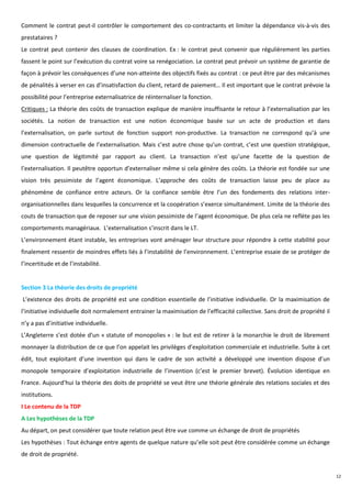 Comment le contrat peut-il contrôler le comportement des co-contractants et limiter la dépendance vis-à-vis des
prestataires ?
Le contrat peut contenir des clauses de coordination. Ex : le contrat peut convenir que régulièrement les parties
fassent le point sur l’exécution du contrat voire sa renégociation. Le contrat peut prévoir un système de garantie de
façon à prévoir les conséquences d’une non-atteinte des objectifs fixés au contrat : ce peut être par des mécanismes
de pénalités à verser en cas d’insatisfaction du client, retard de paiement… Il est important que le contrat prévoie la
possibilité pour l’entreprise externalisatrice de réinternaliser la fonction.
Critiques : La théorie des coûts de transaction explique de manière insuffisante le retour à l’externalisation par les
sociétés. La notion de transaction est une notion économique basée sur un acte de production et dans
l’externalisation, on parle surtout de fonction support non-productive. La transaction ne correspond qu’à une
dimension contractuelle de l’externalisation. Mais c’est autre chose qu’un contrat, c’est une question stratégique,
une question de légitimité par rapport au client. La transaction n’est qu’une facette de la question de
l’externalisation. Il peutêtre opportun d’externaliser même si cela génère des coûts. La théorie est fondée sur une
vision très pessimiste de l’agent économique. L’approche des coûts de transaction laisse peu de place au
phénomène de confiance entre acteurs. Or la confiance semble être l’un des fondements des relations inter-
organisationnelles dans lesquelles la concurrence et la coopération s’exerce simultanément. Limite de la théorie des
couts de transaction que de reposer sur une vision pessimiste de l’agent économique. De plus cela ne reflète pas les
comportements managériaux. L’externalisation s’inscrit dans le LT.
L’environnement étant instable, les entreprises vont aménager leur structure pour répondre à cette stabilité pour
finalement ressentir de moindres effets liés à l’instabilité de l’environnement. L’entreprise essaie de se protéger de
l’incertitude et de l’instabilité.


Section 3 La théorie des droits de propriété
L’existence des droits de propriété est une condition essentielle de l’initiative individuelle. Or la maximisation de
l’initiative individuelle doit normalement entrainer la maximisation de l’efficacité collective. Sans droit de propriété il
n’y a pas d’initiative individuelle.
L’Angleterre s’est dotée d’un « statute of monopolies » : le but est de retirer à la monarchie le droit de librement
monnayer la distribution de ce que l’on appelait les privilèges d’exploitation commerciale et industrielle. Suite à cet
édit, tout exploitant d’une invention qui dans le cadre de son activité a développé une invention dispose d’un
monopole temporaire d’exploitation industrielle de l’invention (c’est le premier brevet). Évolution identique en
France. Aujourd’hui la théorie des doits de propriété se veut être une théorie générale des relations sociales et des
institutions.
I Le contenu de la TDP
A Les hypothèses de la TDP
Au départ, on peut considérer que toute relation peut être vue comme un échange de droit de propriétés
Les hypothèses : Tout échange entre agents de quelque nature qu’elle soit peut être considérée comme un échange
de droit de propriété.


                                                                                                                              12
 
