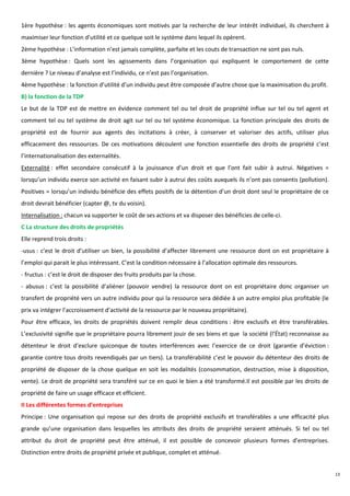 1ère hypothèse : les agents économiques sont motivés par la recherche de leur intérêt individuel, ils cherchent à
maximiser leur fonction d’utilité et ce quelque soit le système dans lequel ils opèrent.
2ème hypothèse : L’information n’est jamais complète, parfaite et les couts de transaction ne sont pas nuls.
3ème hypothèse : Quels sont les agissements dans l’organisation qui expliquent le comportement de cette
dernière ? Le niveau d’analyse est l’individu, ce n’est pas l’organisation.
4ème hypothèse : la fonction d’utilité d’un individu peut être composée d’autre chose que la maximisation du profit.
B) la fonction de la TDP
Le but de la TDP est de mettre en évidence comment tel ou tel droit de propriété influe sur tel ou tel agent et
comment tel ou tel système de droit agit sur tel ou tel système économique. La fonction principale des droits de
propriété est de fournir aux agents des incitations à créer, à conserver et valoriser des actifs, utiliser plus
efficacement des ressources. De ces motivations découlent une fonction essentielle des droits de propriété c’est
l’internationalisation des externalités.
Externalité : effet secondaire consécutif à la jouissance d’un droit et que l’ont fait subir à autrui. Négatives =
lorsqu’un individu exerce son activité en faisant subir à autrui des coûts auxquels ils n’ont pas consentis (pollution).
Positives = lorsqu’un individu bénéficie des effets positifs de la détention d’un droit dont seul le propriétaire de ce
droit devrait bénéficier (capter @, tv du voisin).
Internalisation : chacun va supporter le coût de ses actions et va disposer des bénéficies de celle-ci.
C La structure des droits de propriétés
Elle reprend trois droits :
-usus : c’est le droit d’utiliser un bien, la possibilité d’affecter librement une ressource dont on est propriétaire à
l’emploi qui parait le plus intéressant. C’est la condition nécessaire à l’allocation optimale des ressources.
- fructus : c’est le droit de disposer des fruits produits par la chose.
- abusus : c’est la possibilité d’aliéner (pouvoir vendre) la ressource dont on est propriétaire donc organiser un
transfert de propriété vers un autre individu pour qui la ressource sera dédiée à un autre emploi plus profitable (le
prix va intégrer l’accroissement d’activité de la ressource par le nouveau propriétaire).
Pour être efficace, les droits de propriétés doivent remplir deux conditions : être exclusifs et être transférables.
L’exclusivité signifie que le propriétaire pourra librement jouir de ses biens et que la société (l’État) reconnaisse au
détenteur le droit d’exclure quiconque de toutes interférences avec l’exercice de ce droit (garantie d’éviction :
garantie contre tous droits revendiqués par un tiers). La transférabilité c’est le pouvoir du détenteur des droits de
propriété de disposer de la chose quelque en soit les modalités (consommation, destruction, mise à disposition,
vente). Le droit de propriété sera transféré sur ce en quoi le bien a été transformé.Il est possible par les droits de
propriété de faire un usage efficace et efficient.
II Les différentes formes d’entreprises
Principe : Une organisation qui repose sur des droits de propriété exclusifs et transférables a une efficacité plus
grande qu’une organisation dans lesquelles les attributs des droits de propriété seraient atténués. Si tel ou tel
attribut du droit de propriété peut être atténué, il est possible de concevoir plusieurs formes d’entreprises.
Distinction entre droits de propriété privée et publique, complet et atténué.


                                                                                                                           13
 
