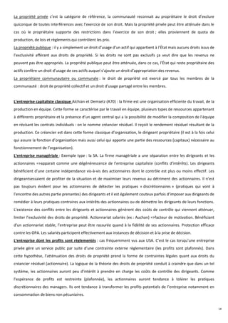 La propriété privée c’est la catégorie de référence, la communauté reconnait au propriétaire le droit d’exclure
quiconque de toutes interférences avec l’exercice de son droit. Mais la propriété privée peut être atténuée dans le
cas où le propriétaire supporte des restrictions dans l’exercice de son droit ; elles proviennent de quota de
production, de lois et règlements qui contrôlent les prix.
La propriété publique : il y a simplement un droit d’usage d’un actif qui appartient à l’État mais aucuns droits issus de
l’exclusivité afférant aux droits de propriété. Si les droits ne sont pas exclusifs ça veut dire que les revenus ne
peuvent pas être appropriés. La propriété publique peut être atténuée, dans ce cas, l’État qui reste propriétaire des
actifs confère un droit d’usage de ces actifs auquel s’ajoute un droit d’appropriation des revenus.
La propriétaire communautaire ou communale : le droit de propriété est exercé par tous les membres de la
communauté : droit de propriété collectif et un droit d’usage partagé entre les membres.


L’entreprise capitaliste classique Alchian et Demsetz (A70) : la firme est une organisation efficiente du travail, de la
production en équipe. Cette forme se caractérise par le travail en équipe, plusieurs types de ressources appartenant
à différents propriétaire et la présence d’un agent central qui a la possibilité de modifier la composition de l’équipe
en révisant les contrats individuels : on le nomme créancier résiduel. Il reçoit le rendement résiduel résultant de la
production. Ce créancier est dans cette forme classique d’organisation, le dirigeant propriétaire (il est à la fois celui
qui assure la fonction d’organisation mais aussi celui qui apporte une partie des ressources (capitaux) nécessaire au
fonctionnement de l’organisation).
L’entreprise managériale : Exemple type : la SA. La firme managériale a une séparation entre les dirigeants et les
actionnaires =>apparait comme une dégénérescence de l’entreprise capitaliste (conflits d’intérêts). Les dirigeants
bénéficient d’une certaine indépendance vis-à-vis des actionnaires dont le contrôle est plus ou moins effectif. Les
dirigeantsessaient de profiter de la situation et de maximiser leurs revenus au détriment des actionnaires. Il n’est
pas toujours évident pour les actionnaires de détecter les pratiques « discrétionnaires » (pratiques qui vont à
l’encontre des autres partie prenantes) des dirigeants et il est également couteux parfois d’imposer aux dirigeants de
remédier à leurs pratiques contraires aux intérêts des actionnaires ou de démettre les dirigeants de leurs fonctions.
L’existence des conflits entre les dirigeants et actionnaires génèrent des coûts de contrôle qui viennent atténuer,
limiter l’exclusivité des droits de propriété. Actionnariat salariés (ex : Auchan) =>facteur de motivation. Bénéficiant
d’un actionnariat stable, l’entreprise peut être rassurée quand à la fidélité de ses actionnaires. Protection efficace
contre les OPA. Les salariés participent effectivement aux instances de décision et à la prise de décision.
L’entreprise dont les profits sont règlementés : cas fréquemment vus aux USA. C’est le cas lorsqu’une entreprise
privée gère un service public par suite d’une contrainte externe règlementaire (les profits sont plafonnés). Dans
cette hypothèse, l’atténuation des droits de propriété prend la forme de contraintes légales quant aux droits du
créancier résiduel (actionnaire). La logique de la théorie des droits de propriété conduit à craindre que dans un tel
système, les actionnaires auront peu d’intérêt à prendre en charge les coûts de contrôle des dirigeants. Comme
l’espérance de profits est restreinte (plafonnée), les actionnaires auront tendance à tolérer les pratiques
discrétionnaires des managers. Ils ont tendance à transformer les profits potentiels de l’entreprise notamment en
consommation de biens non pécuniaires.


                                                                                                                            14
 