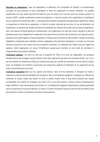 Mutuelles et coopératives : dans ces hypothèses, le détenteur de la propriété est collectif. La caractéristique
principale est que personne ne peut revendiquer le droit de s’approprier la créance résiduelle. Les sociétés
coopératives ont pour objet essentiel de réduire le prix de revient ou le prix de vente de certains produits ou
services. SCOP = société coopérative ouvrière de production => tous les ouvriers sont coopérateurs, ils participent
tous au capital de la société (SA, SARL …), cop agriculture (rachète la production des agriculteurs adhérents). Quand
le coopérateur se retire de la coopérative, il a droit à la valeur nominale de ses titres. En cas de dissolution, les
coopérateurs ne peuvent pas profiter des bonis de liquidation qui doivent être versés soit à d’autres coopératives,
soit à des œuvres d’intérêt général ou professionnel. Les coopérateurs ne sont pas censés récupérer le boni de
liquidation parce que l’objectif de la coopérative n’est pas de faire du profit mais de diminuer ses coûts de revient.
Quelque soit le capital apporté, chaque coopérateur ne dispose que d’un droit de vote (conflits si respect du principe
d’égalité).La coopérative peut admettre comme coopérateurs des personnes physiques ou morales qui n’ont pas
vocation à souscrire à leur service mais qui souhaitent contribuer à la réalisation de l’objet social par l’apport de
capitaux. Cette organisation est source d’inefficience puisqu’aucun membre ne sera tenté de contribuer à
l’augmentation de la créance résiduelle.
L’entreprise publique : les actifs ne sont pas la propriété de l’État et ne sont pas négociables. Les pratiques
discrétionnaires des managers auront tendance à être plus importante que dans une entreprise privée ; car il n’y a
pas de contrôle de l’actionnaire (l’État), de menaces de prises de contrôle de l’entreprise comme dans le secteur
privé. Les dirigeants ont tendance à poursuivre leur propre but, objectif car finalement ils ne supportent pas les
coûts ni les bénéfices de leurs choix.
L’entreprise autogérée (gérée par les salariés eux-mêmes) : dans la firme capitaliste, le dirigeant est incité à
maximiser le volume total des bénéfices de l’entreprise. Dans une entreprise autogérée, le dirigeant va s’efforcer de
maximiser le surplus moyen par salarié. Or pour le salarié, investir dans le long terme présente des risques
considérables. Son intérêt est d’adopter une vision à CT, ce qui peut amener à réaliser certains investissements
longs. Problème = sous-investissement et horizon à LT. Le modèle de la cogestion (allemand), les salariés participant
avec les actionnaires à la prise de décision. Le salarié, s’il quitte l’entreprise il perd tous les fruits de ses efforts ce qui
peut conduire à refuser la réalisation de certains investissements.




                                                                                                                                   15
 