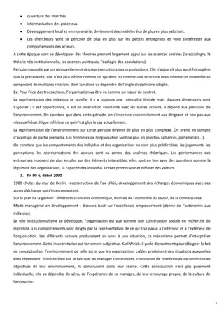 ouverture des marchés
        informatisation des processus
        Développement local et entreprenariat deviennent des modèles éco de plus en plus valorisés.
        Les chercheurs vont se pencher de plus en plus sur les petites entreprises et vont s'intéresser aux
        comportements des acteurs.
A cette époque vont se développer des théories prenant largement appui sur les sciences sociales (la sociologie, la
théorie néo institutionnelle, les sciences politiques, l'écologie des populations).
Période marquée par un renouvellement des représentations des organisations. Elle n'apparait plus aussi homogène
que la précédente, elle n'est plus définit comme un système ou comme une structure mais comme un ensemble se
composant de multiples relations dont la nature va dépendre de l'angle disciplinaire adopté.
Ex: Pour l'éco des transactions, l'organisation va être vu comme un nœud de contrat.
La représentation des individus se bonifie, il y a toujours une rationalité limitée mais d'autres dimensions vont
s'ajouter : il est opportuniste, il est en interaction constante avec les autres acteurs, il répond aux pressions de
l'environnement. On constate que dans cette période, on s'intéresse essentiellement aux dirigeant et non pas aux
niveaux hiérarchique inférieur ce qui n'est plus le cas actuellement.
La représentation de l'environnement sur cette période devient de plus en plus complexe. On prend en compte
d'avantage de partie prenante. Les frontières de l'organisation sont de plus en plus flou (alliances, partenariats...).
On constate que les comportements des individus et des organisations ne sont plus prédictibles, les jugements, les
perceptions, les représentations des acteurs sont au centre des analyses théoriques. Les performances des
entreprises reposent de plus en plus sur des éléments intangibles, elles sont en lien avec des questions comme la
légitimité des organisations, la capacité des individus à créer promouvoir et diffuser des valeurs.
    3. fin 90 's, début 2000
1989 chutes du mur de Berlin, reconstruction de l’ex URSS, développement des échanges économiques avec des
zones d'échange qui s'interconnectent.
Sur le plan de la gestion : différents scandales économique, montée de l'économie du savoir, de la connaissance.
Mode managérial en développement : discours basé sur l'excellence, empowerment (donne de l'autonomie aux
individus).
Le néo institutionnalisme se développe, l'organisation est vue comme une construction sociale en recherche de
légitimité. Les comportements sont dirigés par la représentation de ce qu'il se passe à l'intérieur et à l'extérieur de
l’organisation. Les différents acteurs produisaient du sens à une situation, ce mécanisme permet d'interpréter
l'environnement. Cette interprétation est forcément subjective. Karl Weick. Il parle d'enactment pour désigner le fait
de conceptualiser l'environnement de telle sorte que les organisations créées produisent des situations auxquelles
elles répondent. Il insiste bien sur le fait que les manager construisent, choisissent de nombreuses caractéristiques
objectives de leur environnement, ils construisent donc leur réalité. Cette construction n'est pas purement
individuelle, elle va dépendre du vécu, de l'expérience de ce manager, de leur entourage propre, de la culture de
l'entreprise.




                                                                                                                          3
 