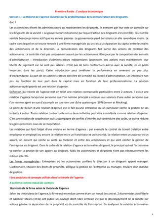 Première Partie : L'analyse économique
Section 1 : La théorie de l'agence illustrée par la problématique de la rémunération des dirigeants
doc 1
Les actionnaires élisent les administrateurs qui représentent les dirigeants. Ils exercent par leur vote un contrôle sur
les dirigeants de la société = La gouvernance (mécanisme par lequel l'action des dirigeants est contrôlé). Ce contrôle
semble beaucoup moins actif que les années passées. La gouvernance perd du terrain car elle revendique moins. Le
cadre dans lequel on se trouve renvoie à une firme managériale qui attrait à la séparation du capital entre les mains
des actionnaires et de la direction. La rémunération des dirigeants fait partie des actions de contrôle des
actionnaires. Le contrôle n'est pas uniquement assuré par les actionnaires. Rôle joué par la composition des conseils
d'administration : introduction d'administrateurs indépendants (possèdent des actions mais maintiennent leur
liberté de jugement car ne sont pas salariés, n'ont pas de liens contractuels autres avec la société, ni un poids
important dans les parts). Cette introduction peut améliorer la performance en amenant un peu plus
d'indépendance. La part de ces administrateurs doit être de la moitié du conseil d'administration. Les introduire non
pas en fonction de leur part dans le capital mais en fonction de leur professionnalisme. La relation
actionnaires/dirigeants est une relation d'agence.
Définition :La théorie de l'agence met en relief une relation contractuelle particulière entre 2 acteurs. Il existe une
relation d'agence lorsqu'une personne que l'on nomme principal a recours aux services d'une autre personne que
l'on nomme agent en vue d'accomplir en son nom une tâche quelconque (1976 Jensen et Mecking).
Le point de départ d'une relation d'agence est le fait qu'une entreprise ou un particulier confie la gestion de ses
intérêts à autrui. Toute relation contractuelle entre deux individus peut être considérée comme relation d'agence.
C’est une relation de coopération qui s'accompagne de conflits d'intérêts qui vontinduire des coûts, ce qui va réduire
les gains potentiels issus de la coopération.
Les relations qui font l'objet d'une analyse en terme d'agence : par exemple le contrat de travail (relation entre
employeur et employé) ou encore la relation entre un franchiseur et un franchisé, la relation entre un assureur et un
assuré, un patient qui confie sa santé au médecin et entre des actionnaires et qui vont confier la gestion de
l'entreprise au dirigeant. Dans le cadre de la relation d'agence actionnaires dirigeant, le principal qui est l'actionnaire
va confier la gestion de son apport au dirigeant. Mais les actionnaires et dirigeants n'ont pas nécessairement les
mêmes intérêts.
Les firmes managériales : Entreprises où les actionnaires confient la direction à un dirigeant appelé manager.
L'actionnaire, titulaire des droits de propriété, délègue la gestion de l'entreprise au manager, titulaire d'un mandat
de gestion.
I Les postulats et concepts utilisés dans la théorie de l'agence
A La firme comme nœud de contrats
1La vision de la firme selon la théorie de l'agence
Selon les théoriciens de l'agence, la firme est entendue comme étant un nœud de contrat. 2 économistes Adolf Berle
et Gardiner Means (1932) ont publié un ouvrage dont l'idée centrale est que le développement de la société par
actions génère la séparation de la propriété et du contrôle de l'entreprise. En analysant la relation actionnaires


                                                                                                                              4
 