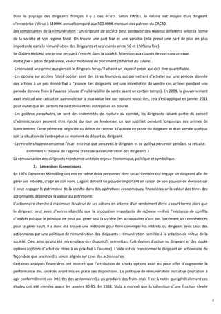 Dans le paysage des dirigeants français il y a des écarts. Selon l'INSEE, le salaire net moyen d'un dirigeant
d'entreprise s'élève à 51000€ annuel comparé aux 500.000€ mensuel des patrons du CAC40.
Les composantes de la rémunération : un dirigeant de société peut percevoir des revenus différents selon la forme
de la société et son régime fiscal. On trouve une part fixe et une variable (elle prend une part de plus en plus
importante dans la rémunération des dirigeants et représente entre 50 et 150% du fixe).
Le Golden Helloest une prime perçue à l'entrée dans la société. Attention aux clauses de non-concurrence.
Partie fixe = jeton de présence, valeur mobilière de placement (différent du salaire).
-Lebonusest une prime que perçoit le dirigeant lorsqu'il atteint un objectif précis qui doit être quantifiable.
-Les options sur actions (stock-option) sont des titres financiers qui permettent d'acheter sur une période donnée
des actions à un prix donné fixé à l'avance. Les dirigeants ont une interdiction de vendre ces actions pendant une
période donnée fixée à l’avance (clause d’inaliénabilité de vente avant un certain temps). En 2008, le gouvernement
avait institué une cotisation patronale sur la plus value liée aux options souscrites, cela s'est appliqué en janvier 2011
pour éviter que les patrons ne déstabilisent les entreprises en bourse.
-Les goldens parachutes, ce sont des indemnités de rupture du contrat, les dirigeants faisant partie du conseil
d'administration peuvent être éjecté du jour au lendemain ce qui justifiait pendant longtemps ces primes de
licenciement. Cette prime est négociée au début du contrat à l'arrivée en poste du dirigeant et était versée quelque
soit la situation de l'entreprise au moment du départ du dirigeant.
-La retraite-chapeaucompense l'écart entre ce que percevait le dirigeant et ce qu'il va percevoir pendant sa retraite.
        Comment la théorie de l’agence traite de la rémunération des dirigeants ?
La rémunération des dirigeants représente un triple enjeu : économique, politique et symbolique.
            1. Les enjeux économiques
En 1976 Gensen et Menckling ont mis en scène deux personnes dont un actionnaire qui engage un dirigeant afin de
gérer ses intérêts, d’agir en son nom. L’agent détient un pouvoir important en raison de son pouvoir de décision car
il peut engager le patrimoine de la société dans des opérations économiques, financières or la valeur des titres des
actionnaires dépend de la valeur du patrimoine.
L’actionnaire cherche à maximiser la valeur de ses actions en attente d’un rendement élevé à court terme alors que
le dirigeant peut avoir d’autres objectifs que la production importante de richesse =>d’où l’existence de conflits
d’intérêt puisque le principal ne peut pas gérer seul la société (les actionnaires n’ont pas forcément les compétences
pour la gérer seul). Il a donc été trouvé une méthode pour faire converger les intérêts du dirigeant avec ceux des
actionnaires par une politique de rémunération des dirigeants : rémunération corrélée à la création de valeur de la
société. C’est ainsi qu’ont été mis en place des dispositifs permettant l’attribution d’action au dirigeant et des stocks
options (options d’achat de titres à un prix fixé à l’avance). L’idée est de transformer le dirigeant en actionnaire de
façon à ce que ses intérêts soient alignés sur ceux des actionnaires.
Certaines analyses financières ont montré que l’attribution de stocks options avait eu pour effet d’augmenter la
performance des sociétés ayant mis en place ces dispositions. La politique de rémunération incitative (incitation à
agir conformément aux intérêts des actionnaires) a pu produire des fruits mais il est à noter que généralement ces
études ont été menées avant les années 80-85. En 1988, Stulz a montré que la détention d’une fraction élevée


                                                                                                                             6
 