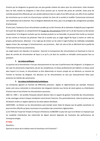d’action par les dirigeants ne garantit pas une plus grande création de valeur pour les actionnaires. Cette situation
dans les faits mettait les dirigeants à l’abri d’une sanction par le marché des prises de contrôle. Cette prise de
contrôle pouvait être effectuée par une société extérieure dans le cadre d’une OPA soit par une offre d’une coalition
de minoritaires qui se serait mis d’accord pour racheter les titres de la société et modifier l’actionnariat entrainant
une modification de la direction. Plus le dirigeant détiendra de titres, plus il se protégera des changements possibles
d’actionnariat.
D’autre part, l’existence d’une rémunération variable qui va être fonction de la réalisation d’objectifs peut engendrer
de la part des dirigeants un comportement de lissage des rémunérations (éviter qu’il y ait des hausses ou des baisses
importantes). Si le dirigeant souhaite que les résultats produits lui soi favorable, ils peuvent être incités au moment
de leur entrée en fonction de présenter l’état de la société sous un angle négatif de façon à mettre en relief ses
propres performances. Attention : il ne s’agit pas de tricher sur les coûts il s’agit d’utiliser les méthodes comptables
légales d’avoir des avantages à l’amortissement, aux provisions… Bien sûr cela se fait au détriment de la qualité de
l’information fournie aux actionnaires.
Les anglo-saxons ont répondu à la question : favoriser la transparence des rémunérations en favorisant la mise en
place de comités de rémunération de façon à ce qu’il y ait dans les sociétés un véritable contre-pouvoir face au
président.
              2. Les enjeux politiques
La question de la rémunération n’est pas nécessairement en lien avec la performance des dirigeants. Le dirigeant en
lien avec les actionnaires majoritaires, de par ses compétences, le réseau professionnel qu’il détient, le réseau social
dans lequel il se trouve, la rémunération va être déterminée en tenant compte de ces éléments au moment de
l’entrée en fonction du dirigeant. Ces décisions sur les rémunérations ne sont pas nécessairement faites pour
préserver les intérêts des actionnaires.
              3. Les enjeux institutionnels/symboliques
Les entreprises agissent en fonction de différentes pressions : légales et règlementaires par exemple. Plusieurs
textes sont venus restreindre la rémunération des dirigeants donnée sous forme de stock-options ou d’attribution
d’actions dans le but d’éviter les rémunérations excessives.
2001 loi « NRE » : les sociétés françaises doivent déclarer dans le rapport de gestion l’ensemble des rémunérations
et des avantages versés à chaque mandataire social durant l’exercice. Plus particulièrement, cette loi précise que les
SA doivent rendre un rapport spécial sur les stock-options distribués.
26/07/2005 : Loi Breton sur les rémunérations post-mandat social. Cette loi dispose que les golden parachutes ne
pourront être effectifs qu’après soumission à la procédure des conventions réglementées.
La loi TEPA (loi Travail de l’Emploi et Pouvoir d’Achat) du 21/08/2007 va plus loin que la loi Breton en imposant que
les modalités d’attribution des indemnités de départ devront dépendre de l’évolution des performances de
l’entreprise dirigée.
III Texte
Questions :
Quel est la nature de la relation entre le franchiseur et le franchisé ?


                                                                                                                           7
 