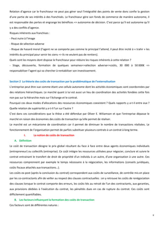 Relation d’agence car le franchiseur ne peut pas gérer seul l’intégralité des points de vente donc confie la gestion
d’une partie de ses intérêts à des franchisés. Le franchiseur gère son fonds de commerce de manière autonome, il
est responsable des pertes et engrange les bénéfices => autonomie de décision. C’est parce qu’il est autonome qu’il
y a des conflits d’agence.
Risques inhérents aux franchises :
- Peut nuire à l’image
- Risque de sélection adverse
- Risque de hasard moral (l’agent ne se comporte pas comme le principal l’attend, il peut être incité à « trahir » les
intérêts du principal pour servir les siens => ils ne veulent pas de rentiers).
Quels sont les moyens dont dispose le franchiseur pour réduire les risques inhérents à cette relation ?
- Stage, découverte, formation de quelques semaines=>sélection adverse=>coûts, 30 000 à 50 000€ =>
responsabiliser l’agent qui va chercher à rentabiliser son investissement.


Section 2 La théorie des coûts de transaction par la problématique de l’externalisation
L’entreprise peut être vue comme étant une cellule autonome dont les activités économiques sont coordonnées par
des relations hiérarchiques. Le marché quant à lui est aussi un lieu de coordination des activités fondées cette fois
non pas sur la hiérarchie mais sur l’échange et le contrat.
Pourquoi ces deux modes d’allocations des ressources économiques coexistent ? Quels rapports y a-t-il entre eux ?
Quelle relation de supériorité y a-t-il l’un sur l’autre ?
C’est dans ces considérations que la thèse a été défendue par Oliver E. Wiliamson et que l’entreprise dépasse le
marché en raison des économies des coûts de transaction qu’elle permet de réaliser.
Le marché est un mécanisme de coordination car il permet de diminuer le nombre de transactions réalisées. Le
fonctionnement de l’organisation permet de parfois substituer plusieurs contrats à un contrat à long terme.
             I.      La notion de coûts de transaction
    A. Définition
Le coût de transaction désigne le prix global résultant du face à face entre deux agents économiques individuels
(entrepreneur) ou collectifs (entreprise). Ce coût intègre les ressources utilisées pour négocier, conclure et suivre le
contrat entrainant le transfert de droit de propriété d’un individu à un autre, d’une organisation à une autre. Ces
ressources comprennent par exemple le temps nécessaire à la négociation, les informations (conseils juridiques,
coûts fiscaux attachés aux transactions…).
Les coûts ex-post (après la conclusion du contrat) correspondent aux coûts de surveillance, de contrôle mis en place
par les co-contractants afin de veiller au respect des clauses contractuelles : on y retrouve les coûts de renégociation
des clauses lorsque le contrat comporte des erreurs, les coûts liés au retrait de l’un des contractants, aux garanties,
aux provisions dédiées à l’exécution du contrat, les pénalités dues en cas de rupture du contrat. Ces coûts sont
difficilement quantifiables.
    B. Les facteurs influençant la formation des coûts de transaction
Ces facteurs sont de différentes natures :


                                                                                                                           8
 