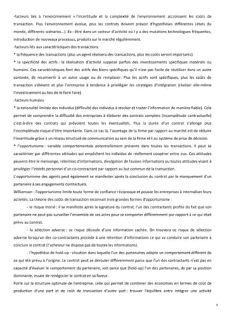 -facteurs liés à l’environnement « l’incertitude et la complexité de l’environnement accroissent les coûts de
transaction. Plus l’environnement évolue, plus les contrats doivent prévoir d’hypothèses différentes (états du
monde, différents scénarios…). Ex : être dans un secteur d’activité où l y a des mutations technologues fréquentes,
introduction de nouveaux processus, produits sur le marché régulièrement.
-facteurs liés aux caractéristiques des transactions
* la fréquence des transactions (plus un agent réalisera des transactions, plus les coûts seront importants).
* la spécificité des actifs : la réalisation d’activité suppose parfois des investissements spécifiques matériels ou
humains. Ces caractéristiques font des actifs des biens spécifiques qu’il n’est pas facile de réutiliser dans un autre
contexte, de reconvertir à un autre usage ou de remplacer. Plus les actifs sont spécifiques, plus les coûts de
transaction s’élèvent et plus l’entreprise à tendance à privilégier les stratégies d’intégration (réaliser elle-même
l’investissement au lieu de le faire faire).
-facteurs humains
* la rationalité limitée des individus (difficulté des individus à stocker et traiter l’information de manière fiable). Cela
permet de comprendre la difficulté des entreprises à élaborer des contrats complets (incomplétude contractuelle)
c’est-à-dire des contrats qui prévoient toutes les éventualités. Plus la durée d’un contrat s’allonge plus
l’incomplétude risque d’être importante. Dans ce cas là, l’avantage de la firme par rapport au marché est de réduire
l’incertitude grâce à un réseau structuré de communication au sein de la firme et t au système de prise de décision.
* l’opportunisme : variable comportementale potentiellement présente dans toutes les transactions. Il peut se
caractériser par différentes attitudes qui empêchent les individus de réellement coopérer entre eux. Ces attitudes
peuvent être le mensonge, rétention d’informations, divulgation de fausses informations ou toutes attitudes visant à
privilégier l’intérêt personnel d’un co-contractant par rapport au but commun de la transaction.
L’opportunisme des agents peut également se manifester après la conclusion du contrat par le manquement d’un
partenaire à ses engagements contractuels.
Williamson : l’opportunisme limite toute forme de confiance réciproque et pousse les entreprises à internaliser leurs
activités. La théorie des coûts de transaction reconnait trois grandes formes d’opportunisme :
        - le risque moral : il se manifeste après la signature du contrat, l’un des contractants profite du fait que son
partenaire ne peut pas surveiller l’ensemble de ses actes pour se comporter différemment par rapport à ce qui était
prévu au contrat.
        - la sélection adverse : ce risque découle d’une information cachée. On trouvera ce risque de sélection
adverse lorsqu’un des co-contractants procède à une rétention d’informations ce qui va conduire son partenaire à
conclure le contrat (l’acheteur ne dispose pas de toutes les informations).
        - l’hypothèse de hold-up : situation dans laquelle l’un des partenaires adopte un comportement différent de
ce qui été prévu à l’origine. Le contrat peut se dérouler différemment parce que l’un des contractants n’est pas en
capacité d’évaluer le comportement du partenaire, soit parce que (hold-up) l’un des partenaires, de par sa position
dominante, essaie de renégocier le contrat en sa faveur.
Porte sur la structure optimale de l’entreprise, celle qui permet de combiner des économies en termes de coût de
production d’une part et de coût de transaction d’autre part : trouver l’équilibre entre intégrer une activité


                                                                                                                               9
 