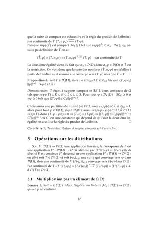 que la suite de compact est exhaustive et la règle du produit de Leibnitz),
par continuité de T T ,αϕn
n→∞
−→ T ,ϕ .
Puisque supp( ˇT ) est compact ∃n0 ≥ 1 tel que supp( ˇT ) ⊂ Kn ∀n ≥ n0, en-
suite pa déﬁnition de ˆˇT on a :
ˆˇT ,ϕ = ˇT ,αnϕ = T ,αnϕ
n→∞
−→ T ,ϕ par continuité de T
La deuxième égalité vient du fait que αn ∈ D(Ω) donc αnϕ ∈ D(Ω) et ˇT est
la restriction. On voit donc que la suite des nombres ˆˇT ,αnϕ se stabilise à
partir de l’indice n0 et comme elle converge vers T ,ϕ on a que ˆˇT = T .
Proposition 6. Soit T ∈ Dc(Ω), alors ∃m ∈ Z≥0 et C ∈ R≥0 tels que | T ,ϕ | ≤
ϕ (m) ∀ϕ ∈ D(Ω).
Démonstration. T étant à support compact ⇒ ∃K,L deux compacts de Ω
tels que supp(T ) ⊂ ˚K ⊂ K ⊂ ˚L ⊂ L ⊂ Ω. Pour tout ϕ ∈ DK(Ω) ∃CK ≥ 0 et
mK ≥ 0 tels que | T ,ϕ | ≤ CK ϕ (mK ).
Choisissons une partition de l’unité ψ ∈ D(Ω) avec supp(ψ) ⊂ ˚L et ψ|K = 1,
alors pour tout ϕ ∈ D(Ω), ψϕ ∈ DL(Ω), aussi supp(ϕ − ϕψ) ⊂ Ω  ˚K ⊂ Ω 
supp(T ), donc T ,ϕ−ϕψ = 0 ⇒ T ,ϕ = T ϕψ ⇒ | T ,ϕ | ≤ CL ϕψ (mL) ≤
C ϕ (mL) où C est une constante qui dépend de ψ. Pour la deuxième in-
égalité on a utilise la règle du produit de Leibnitz.
Corollaire 1. Toute distribution à support compact est d’ordre ﬁni.
3 Opérations sur les distributions
Soit F : D(Ω) → D(Ω) une application linéaire, la transposée de F est
une application F∗ : D∗(Ω) → D∗(Ω) déﬁnie par F∗(T ),ϕ := T ,F(ϕ) , de
plus si F est continue F∗ descend en une application F∗ : D (Ω) → D (Ω),
en eﬀet soit T ∈ D (Ω) et soit (ϕn)n≥1 une suite qui converge vers ϕ dans
D(Ω), alors par continuité de F, (F(ϕn))n≥1 converge vers F(ϕ) dans D(Ω).
Par continuité de T , F∗(T ),ϕn = T ,F(ϕn)
n→∞
−→ T ,F(ϕ) = F∗(T ),ϕ c-à-
d F∗(T ) ∈ D (Ω)
3.1 Multiplication par un élément de E(Ω)
Lemme 1. Soit α ∈ E(Ω). Alors, l’application linéaire Mα : D(Ω) → D(Ω),
ϕ → αϕ est continue.
17
 