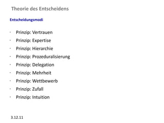 Theorie des Entscheidens
Entscheidungsmodi

•     Prinzip: Vertrauen
•     Prinzip: Expertise
•     Prinzip: Hierarchie
•     Prinzip: Prozeduralisierung
•     Prinzip: Delegation
•     Prinzip: Mehrheit
•     Prinzip: Wettbewerb
•     Prinzip: Zufall
•     Prinzip: Intuition


    3.12.11
 