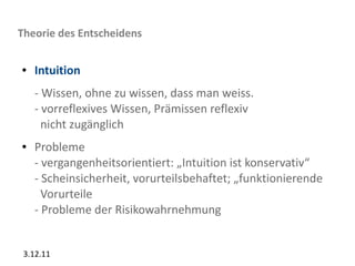 Theorie des Entscheidens

●   Intuition
    - Wissen, ohne zu wissen, dass man weiss.
    - vorreflexives Wissen, Prämissen reflexiv
      nicht zugänglich
●   Probleme
    - vergangenheitsorientiert: „Intuition ist konservativ“
    - Scheinsicherheit, vorurteilsbehaftet; „funktionierende
      Vorurteile
    - Probleme der Risikowahrnehmung


 3.12.11
 