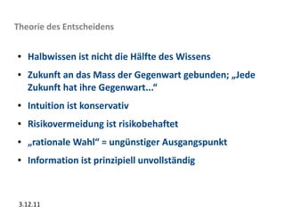Theorie des Entscheidens

●   Halbwissen ist nicht die Hälfte des Wissens
●   Zukunft an das Mass der Gegenwart gebunden; „Jede
    Zukunft hat ihre Gegenwart...“
●   Intuition ist konservativ
●   Risikovermeidung ist risikobehaftet
●   „rationale Wahl“ = ungünstiger Ausgangspunkt
●   Information ist prinzipiell unvollständig



 3.12.11
 