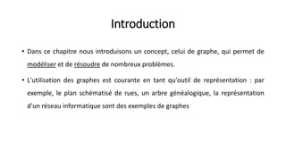 Introduction
• Dans ce chapitre nous introduisons un concept, celui de graphe, qui permet de
modéliser et de résoudre de nombreux problèmes.
• L'utilisation des graphes est courante en tant qu'outil de représentation : par
exemple, le plan schématisé de rues, un arbre généalogique, la représentation
d'un réseau informatique sont des exemples de graphes
 