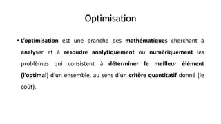 Optimisation
• L’optimisation est une branche des mathématiques cherchant à
analyser et à résoudre analytiquement ou numériquement les
problèmes qui consistent à déterminer le meilleur élément
(l’optimal) d'un ensemble, au sens d'un critère quantitatif donné (le
coût).
 