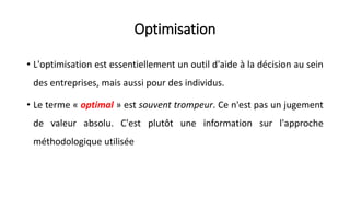 Optimisation
• L'optimisation est essentiellement un outil d'aide à la décision au sein
des entreprises, mais aussi pour des individus.
• Le terme « optimal » est souvent trompeur. Ce n'est pas un jugement
de valeur absolu. C'est plutôt une information sur l'approche
méthodologique utilisée
 