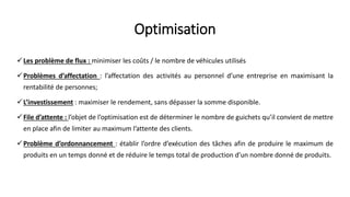 Optimisation
Les problème de flux : minimiser les coûts / le nombre de véhicules utilisés
Problèmes d’affectation : l’affectation des activités au personnel d’une entreprise en maximisant la
rentabilité de personnes;
L’investissement : maximiser le rendement, sans dépasser la somme disponible.
File d’attente : l’objet de l’optimisation est de déterminer le nombre de guichets qu’il convient de mettre
en place afin de limiter au maximum l’attente des clients.
Problème d’ordonnancement : établir l’ordre d’exécution des tâches afin de produire le maximum de
produits en un temps donné et de réduire le temps total de production d’un nombre donné de produits.
 