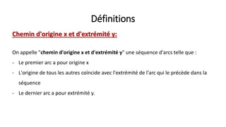 Définitions
Chemin d'origine x et d'extrémité y:
On appelle "chemin d'origine x et d'extrémité y" une séquence d'arcs telle que :
- Le premier arc a pour origine x
- L'origine de tous les autres coïncide avec l'extrémité de l'arc qui le précède dans la
séquence
- Le dernier arc a pour extrémité y.
 