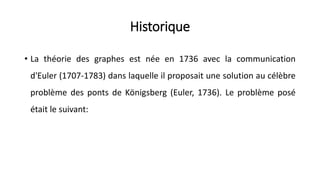 Historique
• La théorie des graphes est née en 1736 avec la communication
d'Euler (1707-1783) dans laquelle il proposait une solution au célèbre
problème des ponts de Königsberg (Euler, 1736). Le problème posé
était le suivant:
 