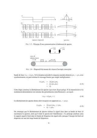 s i g n a u x t e m p o r e l s s p e c t r e s
t
t
t
f
f
f
d t
p n t
d t . p n t
1 / T s
1 / T n
1 / T n
FIG. 1.3 – Principe d’une communication à étalement de spectre
d
x ( t ) y ( t )
s e n s d e
d é p l a c e m e n t
FIG. 1.4 – Dispositif de mesure de vitesse d’un tapis convoyeur
bande de base rxb = dt pnt. Si le récepteur possède la séquence pseudo-aléatoire pnr = pnt avec
synchronisation, on peut restituer le message binaire par simple multiplication :
rxb pnr = (dt pnt) pnr
= dt (pnt pnt)
= dt.
(1.3)
Cette étape constitue le désétalement de spectre (spectrum despreading). Si la transmission et la
modulation/démodulation ont entraîné des perturbations (interférences) i, on reçoit :
rxb = dt pnt + i. (1.4)
Le désétalement de spectre donne alors (toujours en supposant pnr = pnt) :
rxb pnr = (dt pnt) pnr + i pnr
= dt + i pnt.
(1.5)
On remarque que le désétalement de spectre restitue le signal émis dans sa bande de base (il
recontracte le spectre), alors qu’il étale le spectre de l’interférence i. Ce principe améliore ainsi
le rapport signal à bruit dans la bande de fréquence du signal utile, puisque l’énergie du bruit est
dispersée sur une très large bande de fréquences.
9
 